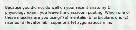 Because you did not do well on your recent anatomy & physiology exam, you leave the classroom pouting. Which one of these muscles are you using? (a) mentalis (b) orbicularis oris (c) risorius (d) levator labii superioris (e) zygomaticus minor