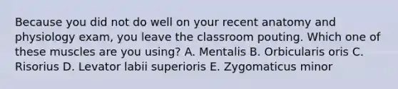 Because you did not do well on your recent anatomy and physiology exam, you leave the classroom pouting. Which one of these muscles are you using? A. Mentalis B. Orbicularis oris C. Risorius D. Levator labii superioris E. Zygomaticus minor