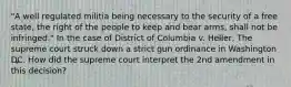 "A well regulated militia being necessary to the security of a free state, the right of the people to keep and bear arms, shall not be infringed." In the case of District of Columbia v. Heller, The supreme court struck down a strict gun ordinance in Washington DC. How did the supreme court interpret the 2nd amendment in this decision?