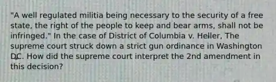 "A well regulated militia being necessary to the security of a free state, the right of the people to keep and bear arms, shall not be infringed." In the case of District of Columbia v. Heller, The supreme court struck down a strict gun ordinance in Washington DC. How did the supreme court interpret the 2nd amendment in this decision?