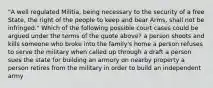 "A well regulated Militia, being necessary to the security of a free State, the right of the people to keep and bear Arms, shall not be infringed." Which of the following possible court cases could be argued under the terms of the quote above? a person shoots and kills someone who broke into the family's home a person refuses to serve the military when called up through a draft a person sues the state for building an armory on nearby property a person retires from the military in order to build an independent army