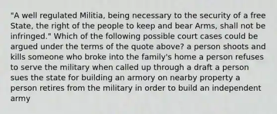 "A well regulated Militia, being necessary to the security of a free State, the right of the people to keep and bear Arms, shall not be infringed." Which of the following possible court cases could be argued under the terms of the quote above? a person shoots and kills someone who broke into the family's home a person refuses to serve the military when called up through a draft a person sues the state for building an armory on nearby property a person retires from the military in order to build an independent army