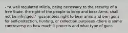 - "A well regulated Militia, being necessary to the security of a free State, the right of the people to keep and bear Arms, shall not be infringed." -guarantees right to bear arms and own guns for self-protection, hunting, or collection purposes -there is some controversy on how much it protects and what type of guns