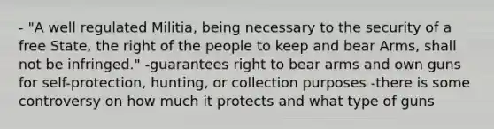 - "A well regulated Militia, being necessary to the security of a free State, the right of the people to keep and bear Arms, shall not be infringed." -guarantees right to bear arms and own guns for self-protection, hunting, or collection purposes -there is some controversy on how much it protects and what type of guns