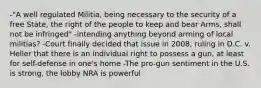 -"A well regulated Militia, being necessary to the security of a free State, the right of the people to keep and bear Arms, shall not be infringed" -intending anything beyond arming of local militias? -Court finally decided that issue in 2008, ruling in D.C. v. Heller that there is an individual right to possess a gun, at least for self-defense in one's home -The pro-gun sentiment in the U.S. is strong, the lobby NRA is powerful