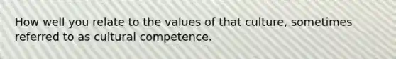 How well you relate to the values of that culture, sometimes referred to as cultural competence.