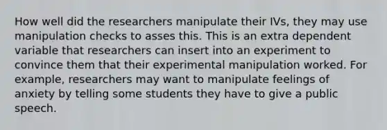 How well did the researchers manipulate their IVs, they may use manipulation checks to asses this. This is an extra dependent variable that researchers can insert into an experiment to convince them that their experimental manipulation worked. For example, researchers may want to manipulate feelings of anxiety by telling some students they have to give a public speech.