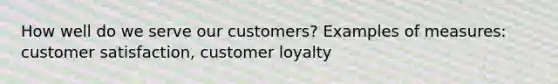 How well do we serve our customers? Examples of measures: customer satisfaction, customer loyalty