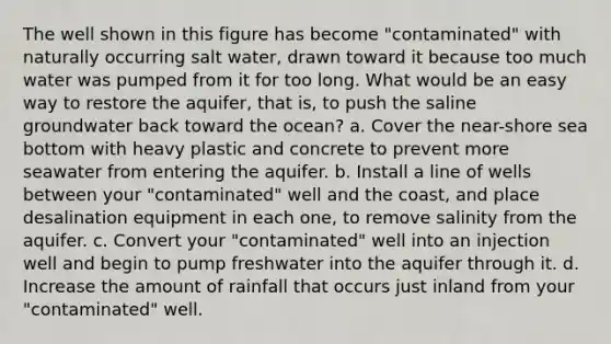 The well shown in this figure has become "contaminated" with naturally occurring salt water, drawn toward it because too much water was pumped from it for too long. What would be an easy way to restore the aquifer, that is, to push the saline groundwater back toward the ocean? a. Cover the near-shore sea bottom with heavy plastic and concrete to prevent more seawater from entering the aquifer. b. Install a line of wells between your "contaminated" well and the coast, and place desalination equipment in each one, to remove salinity from the aquifer. c. Convert your "contaminated" well into an injection well and begin to pump freshwater into the aquifer through it. d. Increase the amount of rainfall that occurs just inland from your "contaminated" well.