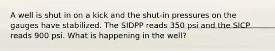 A well is shut in on a kick and the shut-in pressures on the gauges have stabilized. The SIDPP reads 350 psi and the SICP reads 900 psi. What is happening in the well?