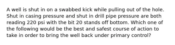 A well is shut in on a swabbed kick while pulling out of the hole. Shut in casing pressure and shut in drill pipe pressure are both reading 220 psi with the bit 20 stands off bottom. Which one of the following would be the best and safest course of action to take in order to bring the well back under primary control?