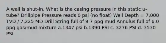 A well is shut-in. What is the casing pressure in this static u-tube? Drillpipe Pressure reads 0 psi (no float) Well Depth = 7,000 TVD / 7,225 MD Drill String full of 9.7 ppg mud Annulus full of 6.0 ppg gas/mud mixture a.1347 psi b.1390 PSI c. 3276 PSI d. 3530 PSI