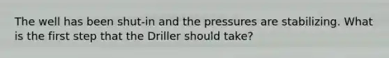 The well has been shut-in and the pressures are stabilizing. What is the first step that the Driller should take?