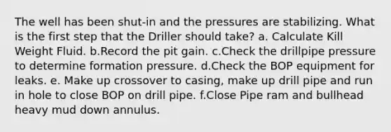 The well has been shut-in and the pressures are stabilizing. What is the first step that the Driller should take? a. Calculate Kill Weight Fluid. b.Record the pit gain. c.Check the drillpipe pressure to determine formation pressure. d.Check the BOP equipment for leaks. e. Make up crossover to casing, make up drill pipe and run in hole to close BOP on drill pipe. f.Close Pipe ram and bullhead heavy mud down annulus.