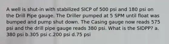 A well is shut-in with stabilized SICP of 500 psi and 180 psi on the Drill Pipe gauge. The Driller pumped at 5 SPM until float was bumped and pump shut down. The Casing gauge now reads 575 psi and the drill pipe gauge reads 380 psi. What is the SIDPP? a. 380 psi b.305 psi c.200 psi d.75 psi