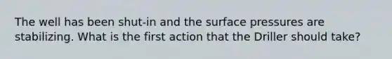 The well has been shut-in and the surface pressures are stabilizing. What is the first action that the Driller should take?