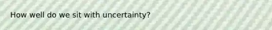 How well do we sit with uncertainty?