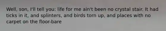 Well, son, I'll tell you: life for me ain't been no crystal stair. It had ticks in it, and splinters, and birds torn up, and places with no carpet on the floor-bare