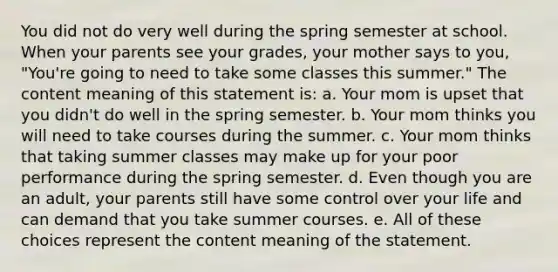 You did not do very well during the spring semester at school. When your parents see your grades, your mother says to you, "You're going to need to take some classes this summer." The content meaning of this statement is: a. Your mom is upset that you didn't do well in the spring semester. b. Your mom thinks you will need to take courses during the summer. c. Your mom thinks that taking summer classes may make up for your poor performance during the spring semester. d. Even though you are an adult, your parents still have some control over your life and can demand that you take summer courses. e. All of these choices represent the content meaning of the statement.