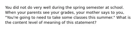 You did not do very well during the spring semester at school. When your parents see your grades, your mother says to you, "You're going to need to take some classes this summer." What is the content level of meaning of this statement?