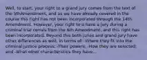 Well, to start, your right to a grand jury comes from the text of the 5thAmendment, and as we have already covered in the course this right has not been incorporated through the 14th Amendment. However, your right to a have a jury during a criminal trial comes from the 6th Amendment, and this right has been incorporated. Beyond this both juries and grand jury have other differences as well, in terms of: -Where they fit into the criminal justice process; -Their powers; -How they are selected; and -What other characteristics they have...