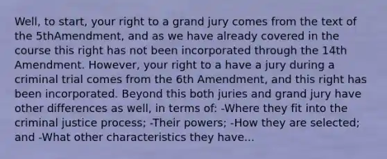 Well, to start, your right to a grand jury comes from the text of the 5thAmendment, and as we have already covered in the course this right has not been incorporated through the 14th Amendment. However, your right to a have a jury during a criminal trial comes from the 6th Amendment, and this right has been incorporated. Beyond this both juries and grand jury have other differences as well, in terms of: -Where they fit into the criminal justice process; -Their powers; -How they are selected; and -What other characteristics they have...