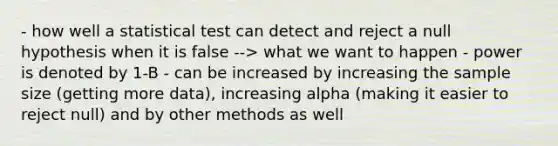 - how well a statistical test can detect and reject a null hypothesis when it is false --> what we want to happen - power is denoted by 1-B - can be increased by increasing the sample size (getting more data), increasing alpha (making it easier to reject null) and by other methods as well