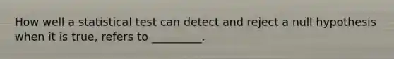 How well a statistical test can detect and reject a null hypothesis when it is true, refers to _________.