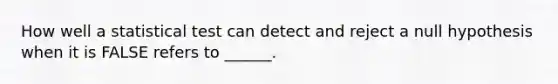 How well a statistical test can detect and reject a null hypothesis when it is FALSE refers to ______.