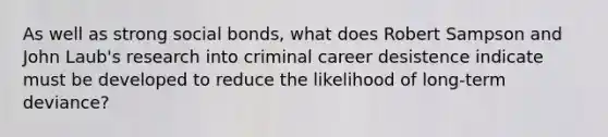 As well as strong social bonds, what does Robert Sampson and John Laub's research into criminal career desistence indicate must be developed to reduce the likelihood of long-term deviance?