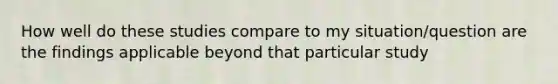 How well do these studies compare to my situation/question are the findings applicable beyond that particular study