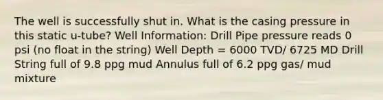 The well is successfully shut in. What is the casing pressure in this static u-tube? Well Information: Drill Pipe pressure reads 0 psi (no float in the string) Well Depth = 6000 TVD/ 6725 MD Drill String full of 9.8 ppg mud Annulus full of 6.2 ppg gas/ mud mixture