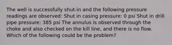 The well is successfully shut-in and the following pressure readings are observed: Shut in casing pressure: 0 psi Shut in drill pipe pressure: 385 psi The annulus is observed through the choke and also checked on the kill line, and there is no flow. Which of the following could be the problem?