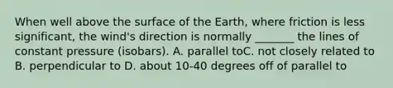 When well above the surface of the Earth, where friction is less significant, the wind's direction is normally _______ the lines of constant pressure (isobars). A. parallel to​​​C. not closely related to B. perpendicular to ​​D. about 10-40 degrees off of parallel to