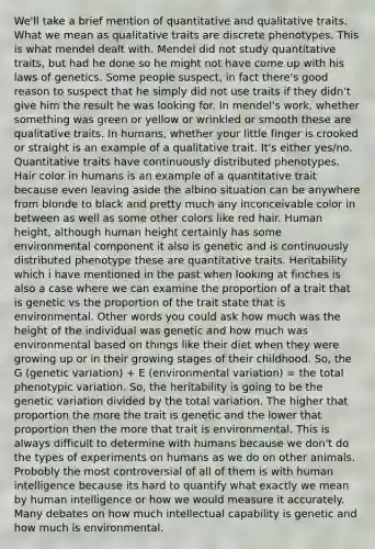 We'll take a brief mention of quantitative and qualitative traits. What we mean as qualitative traits are discrete phenotypes. This is what mendel dealt with. Mendel did not study quantitative traits, but had he done so he might not have come up with his laws of genetics. Some people suspect, in fact there's good reason to suspect that he simply did not use traits if they didn't give him the result he was looking for. In mendel's work, whether something was green or yellow or wrinkled or smooth these are qualitative traits. In humans, whether your little finger is crooked or straight is an example of a qualitative trait. It's either yes/no. Quantitative traits have continuously distributed phenotypes. Hair color in humans is an example of a quantitative trait because even leaving aside the albino situation can be anywhere from blonde to black and pretty much any inconceivable color in between as well as some other colors like red hair. Human height, although human height certainly has some environmental component it also is genetic and is continuously distributed phenotype these are quantitative traits. Heritability which i have mentioned in the past when looking at finches is also a case where we can examine the proportion of a trait that is genetic vs the proportion of the trait state that is environmental. Other words you could ask how much was the height of the individual was genetic and how much was environmental based on things like their diet when they were growing up or in their growing stages of their childhood. So, the G (genetic variation) + E (environmental variation) = the total phenotypic variation. So, the heritability is going to be the genetic variation divided by the total variation. The higher that proportion the more the trait is genetic and the lower that proportion then the more that trait is environmental. This is always difficult to determine with humans because we don't do the types of experiments on humans as we do on other animals. Probobly the most controversial of all of them is with human intelligence because its hard to quantify what exactly we mean by human intelligence or how we would measure it accurately. Many debates on how much intellectual capability is genetic and how much is environmental.