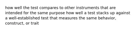 how well the test compares to other instruments that are intended for the same purpose how well a test stacks up against a well-established test that measures the same behavior, construct, or trait