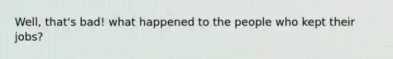 Well, that's bad! what happened to the people who kept their jobs?