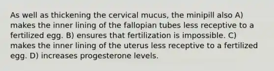 As well as thickening the cervical mucus, the minipill also A) makes the inner lining of the fallopian tubes less receptive to a fertilized egg. B) ensures that fertilization is impossible. C) makes the inner lining of the uterus less receptive to a fertilized egg. D) increases progesterone levels.