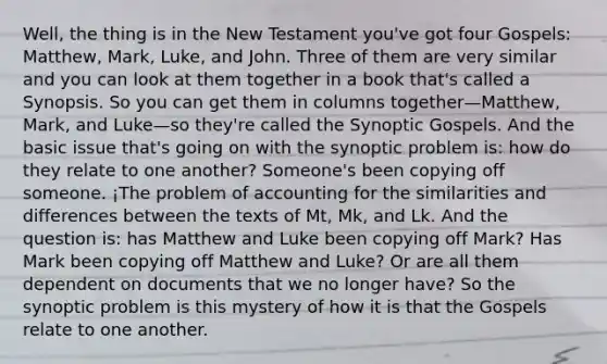 Well, the thing is in the New Testament you've got four Gospels: Matthew, Mark, Luke, and John. Three of them are very similar and you can look at them together in a book that's called a Synopsis. So you can get them in columns together—Matthew, Mark, and Luke—so they're called the Synoptic Gospels. And the basic issue that's going on with the synoptic problem is: how do they relate to one another? Someone's been copying off someone. ¡The problem of accounting for the similarities and differences between the texts of Mt, Mk, and Lk. And the question is: has Matthew and Luke been copying off Mark? Has Mark been copying off Matthew and Luke? Or are all them dependent on documents that we no longer have? So the synoptic problem is this mystery of how it is that the Gospels relate to one another.