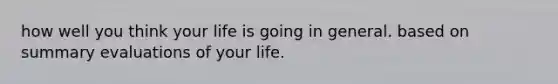 how well you think your life is going in general. based on summary evaluations of your life.