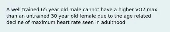 A well trained 65 year old male cannot have a higher VO2 max than an untrained 30 year old female due to the age related decline of maximum heart rate seen in adulthood