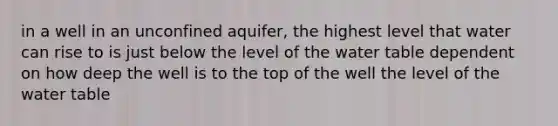 in a well in an unconfined aquifer, the highest level that water can rise to is just below the level of <a href='https://www.questionai.com/knowledge/kra6qgcwqy-the-water-table' class='anchor-knowledge'>the water table</a> dependent on how deep the well is to the top of the well the level of the water table