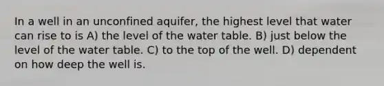 In a well in an unconfined aquifer, the highest level that water can rise to is A) the level of the water table. B) just below the level of the water table. C) to the top of the well. D) dependent on how deep the well is.