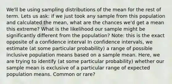 We'll be using sampling distributions of the mean for the rest of term. Lets us ask: if we just took any sample from this population and calculated the mean, what are the chances we'd get a mean this extreme? What is the likelihood our sample might be significantly different from the population? Note: this is the exact opposite of a confidence interval In confidence intervals, we estimate (at some particular probability) a range of possible inclusive population means based on a sample mean. Here, we are trying to identify (at some particular probability) whether our sample mean is exclusive of a particular range of expected population means. Common or rare?