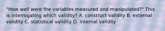 "How well were the variables measured and manipulated?" This is interrogating which validity? A. construct validity B. external validity C. statistical validity D. internal validity