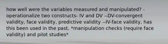 how well were the variables measured and manipulated? -operationalize two constructs- IV and DV --DV-convergent validity, face validity, predictive validity --IV-face validity, has this been used in the past, *manipulation checks (require face validity) and pilot studies*