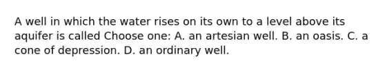 A well in which the water rises on its own to a level above its aquifer is called Choose one: A. an artesian well. B. an oasis. C. a cone of depression. D. an ordinary well.