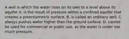 A well in which the water rises on its own to a level above its aquifer A. is the result of pressure within a confined aquifer that creates a potentiometric surface. B. is called an ordinary well. C. always pushes water higher than the ground surface. D. cannot be used for commercial or public use, as the water is under too much pressure.