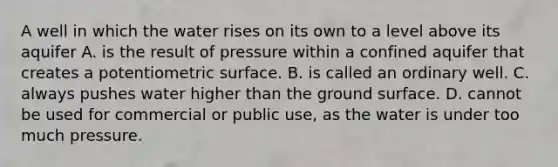 A well in which the water rises on its own to a level above its aquifer A. is the result of pressure within a confined aquifer that creates a potentiometric surface. B. is called an ordinary well. C. always pushes water higher than the ground surface. D. cannot be used for commercial or public use, as the water is under too much pressure.