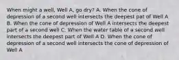 When might a well, Well A, go dry? A. When the cone of depression of a second well intersects the deepest pat of Well A B. When the cone of depression of Well A intersects the deepest part of a second well C. When the water table of a second well intersects the deepest part of Well A D. When the cone of depression of a second well intersects the cone of depression of Well A